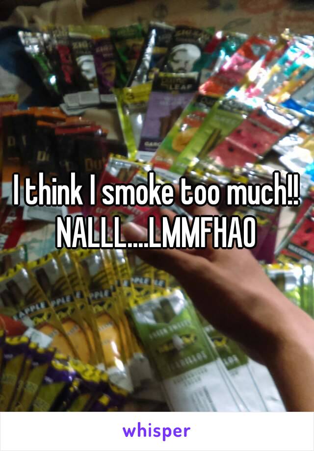 I think I smoke too much!!
NALLL....LMMFHAO