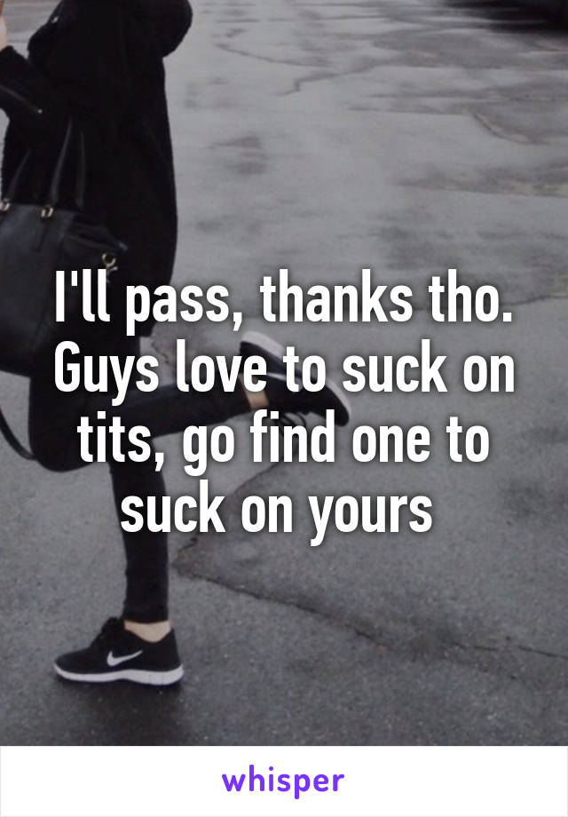 I'll pass, thanks tho. Guys love to suck on tits, go find one to suck on yours 