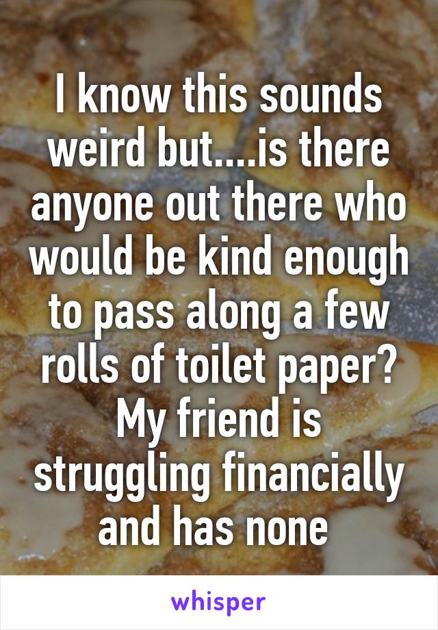 I know this sounds weird but....is there anyone out there who would be kind enough to pass along a few rolls of toilet paper? My friend is struggling financially and has none 