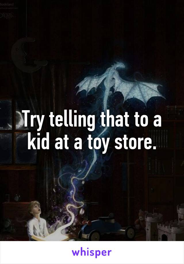 Try telling that to a kid at a toy store.