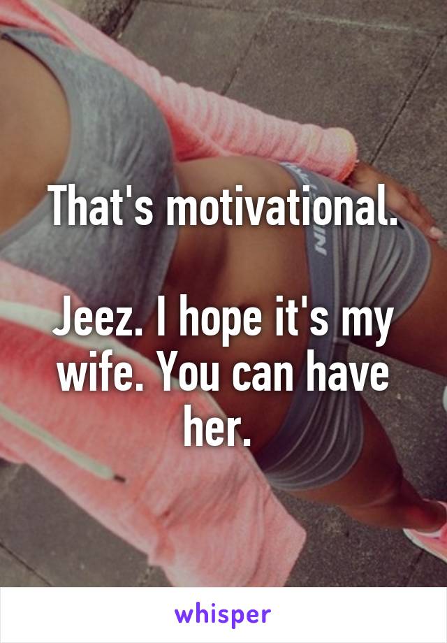 That's motivational.

Jeez. I hope it's my wife. You can have her. 