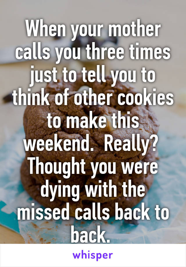 When your mother calls you three times just to tell you to think of other cookies to make this weekend.  Really?  Thought you were dying with the missed calls back to back. 