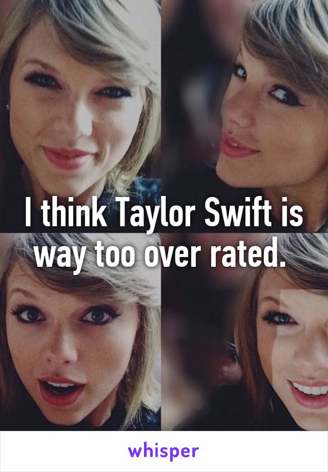 I think Taylor Swift is way too over rated. 