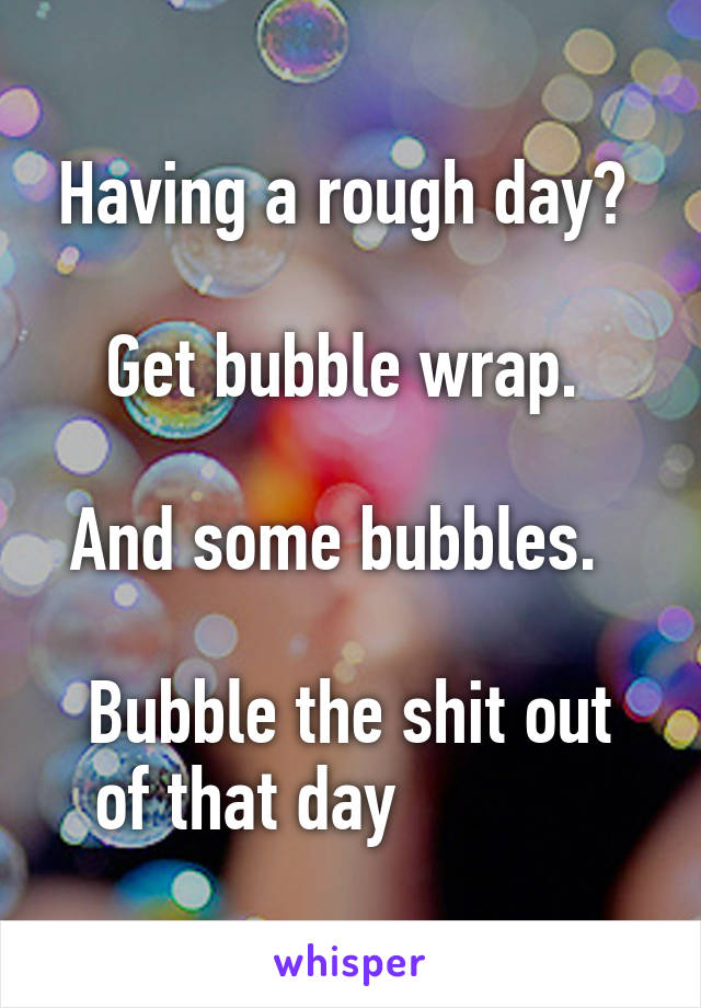 Having a rough day? 

Get bubble wrap. 

And some bubbles.  

Bubble the shit out of that day            