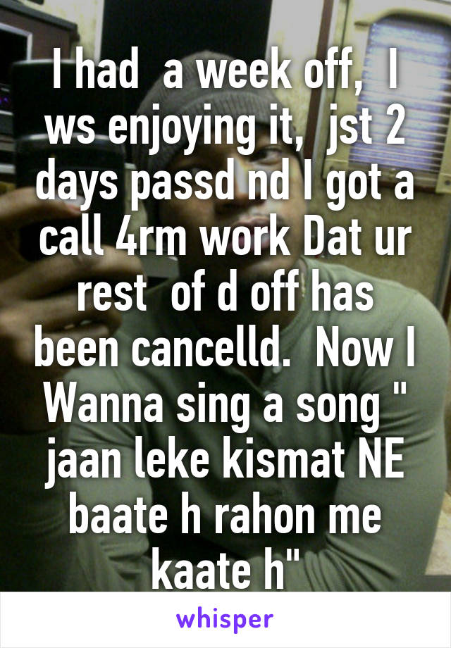 I had  a week off,  I ws enjoying it,  jst 2 days passd nd I got a call 4rm work Dat ur rest  of d off has been cancelld.  Now I Wanna sing a song " jaan leke kismat NE baate h rahon me kaate h"