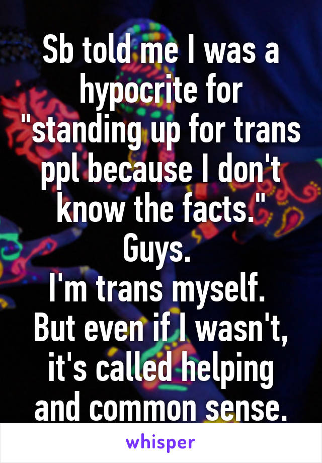 Sb told me I was a hypocrite for "standing up for trans ppl because I don't know the facts."
Guys. 
I'm trans myself. 
But even if I wasn't, it's called helping and common sense.