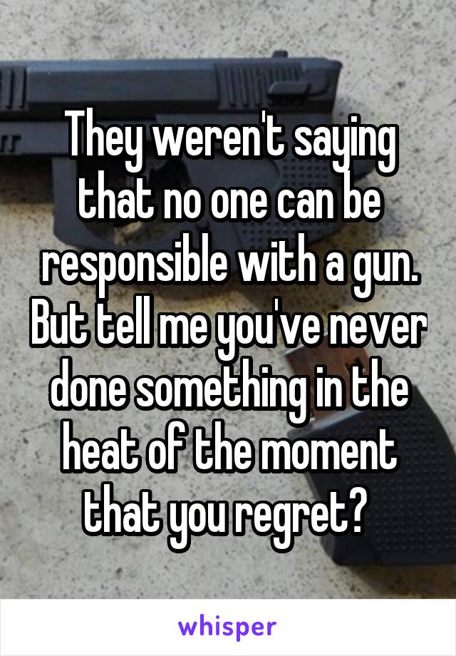 They weren't saying that no one can be responsible with a gun. But tell me you've never done something in the heat of the moment that you regret? 