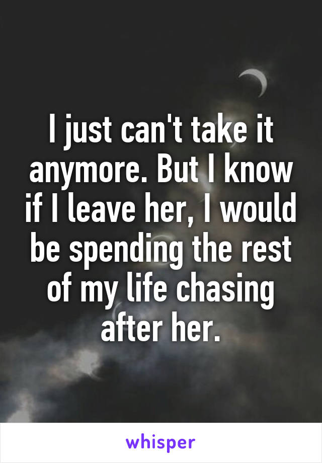 I just can't take it anymore. But I know if I leave her, I would be spending the rest of my life chasing after her.