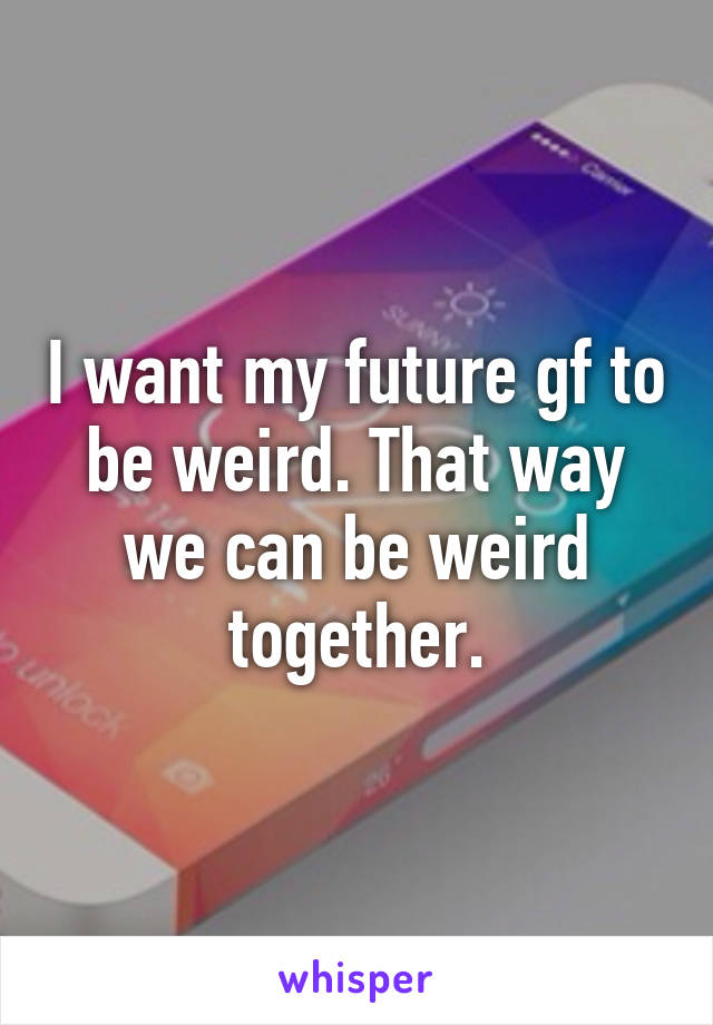 I want my future gf to be weird. That way we can be weird together.