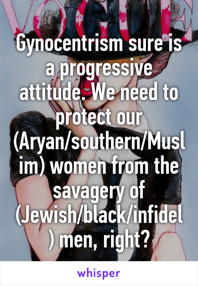 Gynocentrism sure is a progressive attitude. We need to protect our (Aryan/southern/Muslim) women from the savagery of (Jewish/black/infidel) men, right?