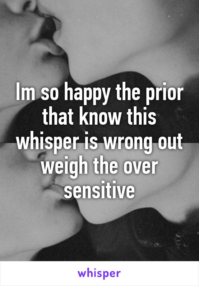 Im so happy the prior that know this whisper is wrong out weigh the over sensitive