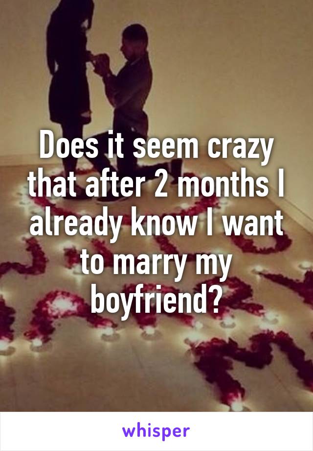 Does it seem crazy that after 2 months I already know I want to marry my boyfriend?