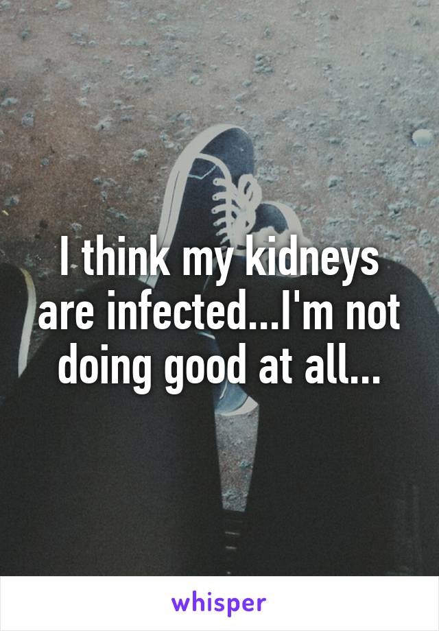 I think my kidneys are infected...I'm not doing good at all...