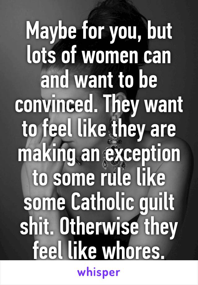 Maybe for you, but lots of women can and want to be convinced. They want to feel like they are making an exception to some rule like some Catholic guilt shit. Otherwise they feel like whores.