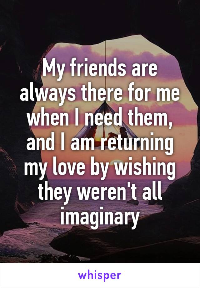 My friends are always there for me when I need them, and I am returning my love by wishing they weren't all imaginary