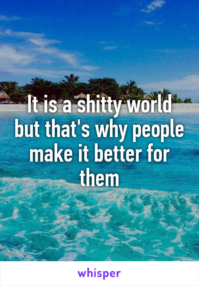 It is a shitty world but that's why people make it better for them