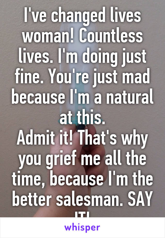 I've changed lives woman! Countless lives. I'm doing just fine. You're just mad because I'm a natural at this.
Admit it! That's why you grief me all the time, because I'm the better salesman. SAY IT!