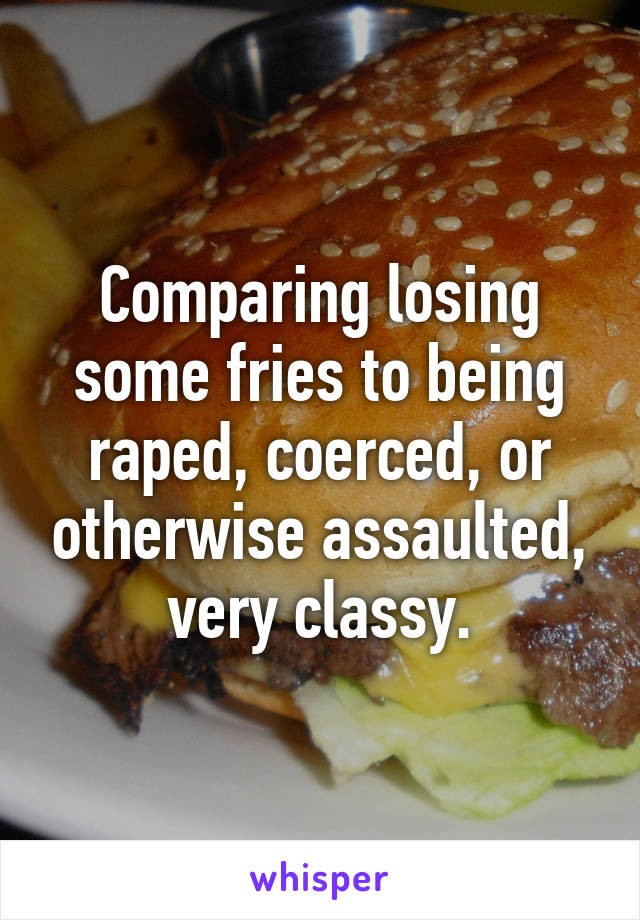 Comparing losing some fries to being raped, coerced, or otherwise assaulted, very classy.