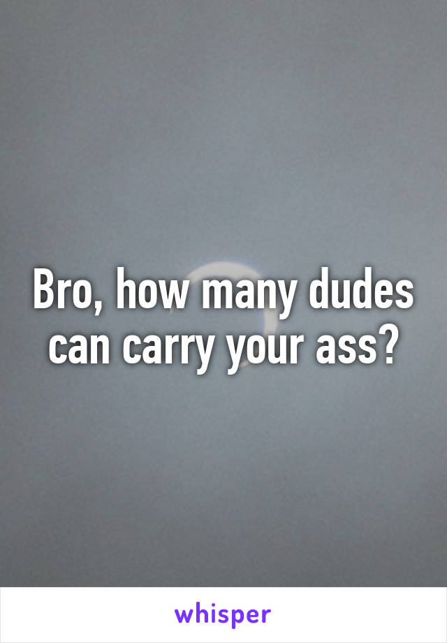 Bro, how many dudes can carry your ass?