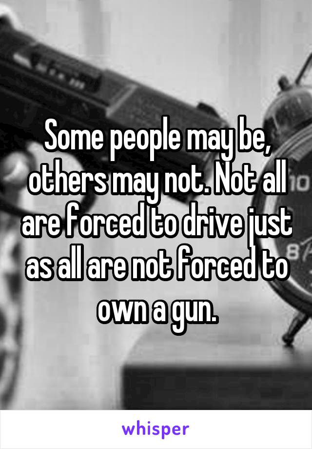 Some people may be, others may not. Not all are forced to drive just as all are not forced to own a gun.