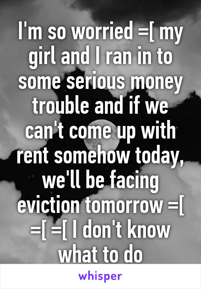 I'm so worried =[ my girl and I ran in to some serious money trouble and if we can't come up with rent somehow today, we'll be facing eviction tomorrow =[ =[ =[ I don't know what to do