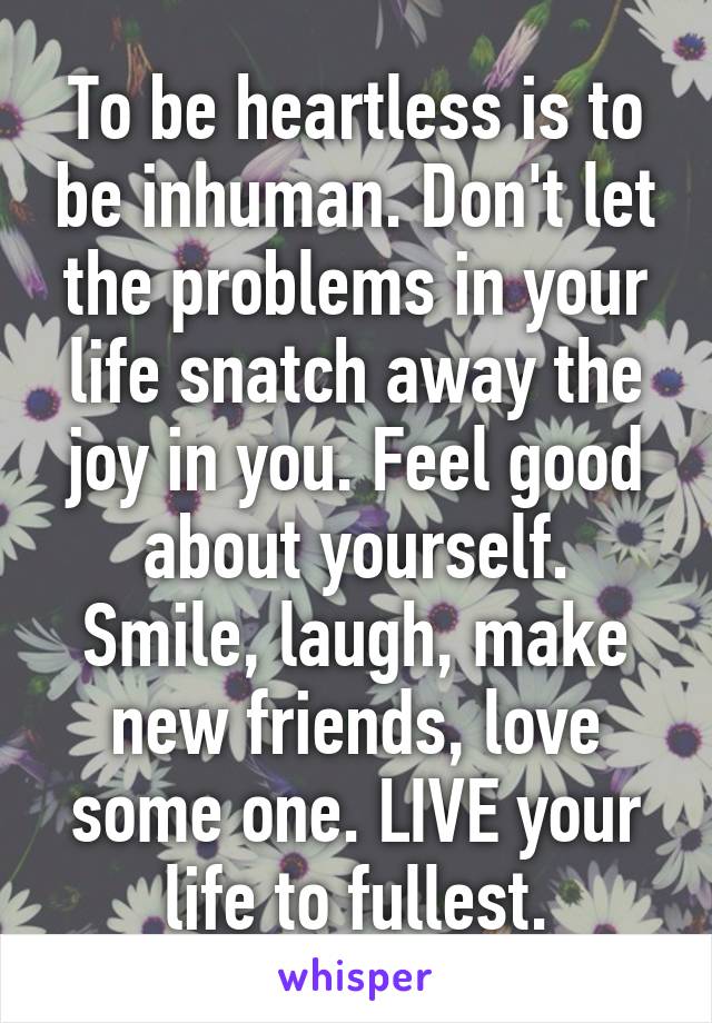 To be heartless is to be inhuman. Don't let the problems in your life snatch away the joy in you. Feel good about yourself. Smile, laugh, make new friends, love some one. LIVE your life to fullest.