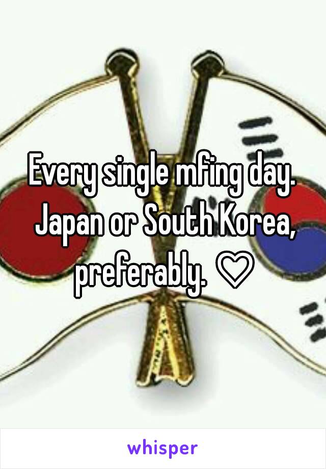 Every single mfing day. Japan or South Korea, preferably. ♡