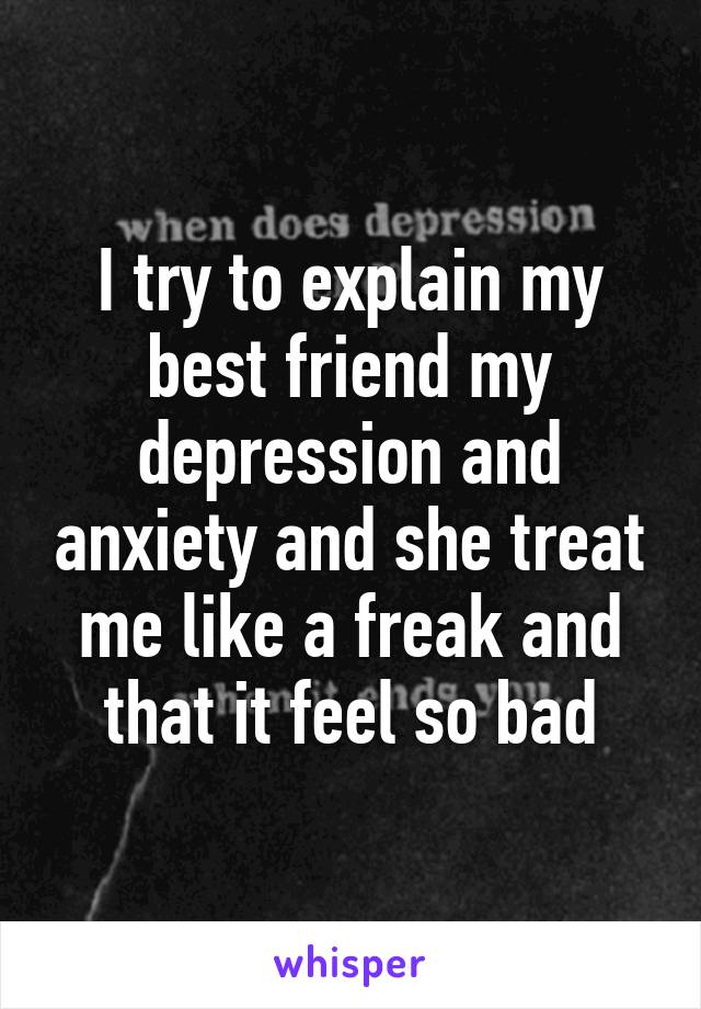 I try to explain my best friend my depression and anxiety and she treat me like a freak and that it feel so bad