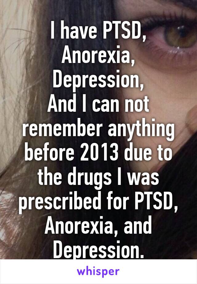 I have PTSD,
Anorexia,
Depression,
And I can not remember anything before 2013 due to the drugs I was prescribed for PTSD, Anorexia, and Depression.