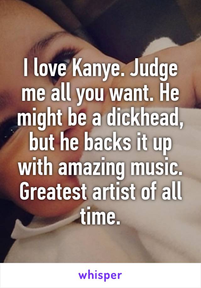 I love Kanye. Judge me all you want. He might be a dickhead, but he backs it up with amazing music. Greatest artist of all time.