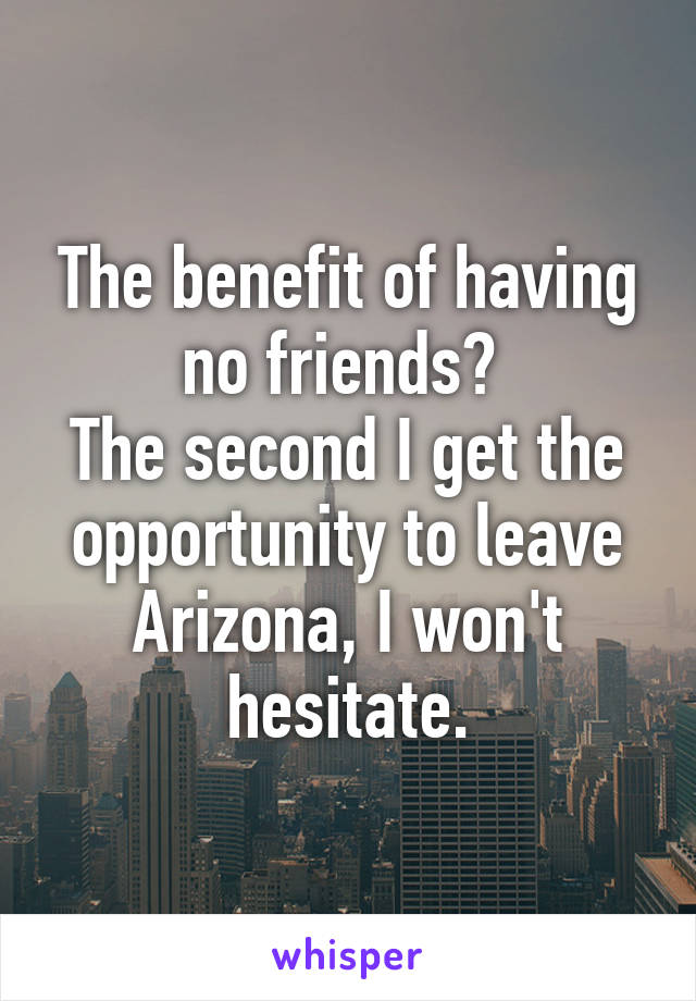 The benefit of having no friends? 
The second I get the opportunity to leave Arizona, I won't hesitate.