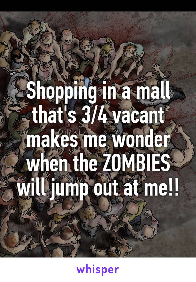 Shopping in a mall that's 3/4 vacant makes me wonder when the ZOMBIES will jump out at me!!