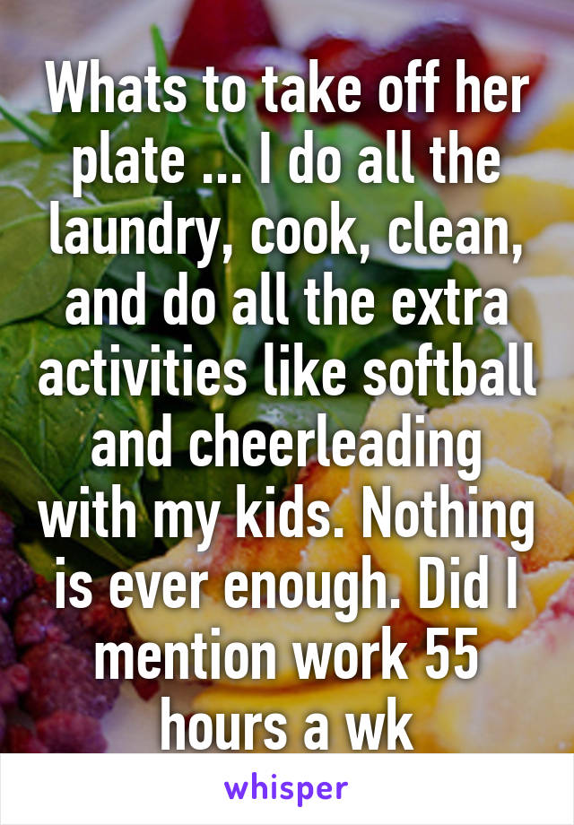 Whats to take off her plate ... I do all the laundry, cook, clean, and do all the extra activities like softball and cheerleading with my kids. Nothing is ever enough. Did I mention work 55 hours a wk