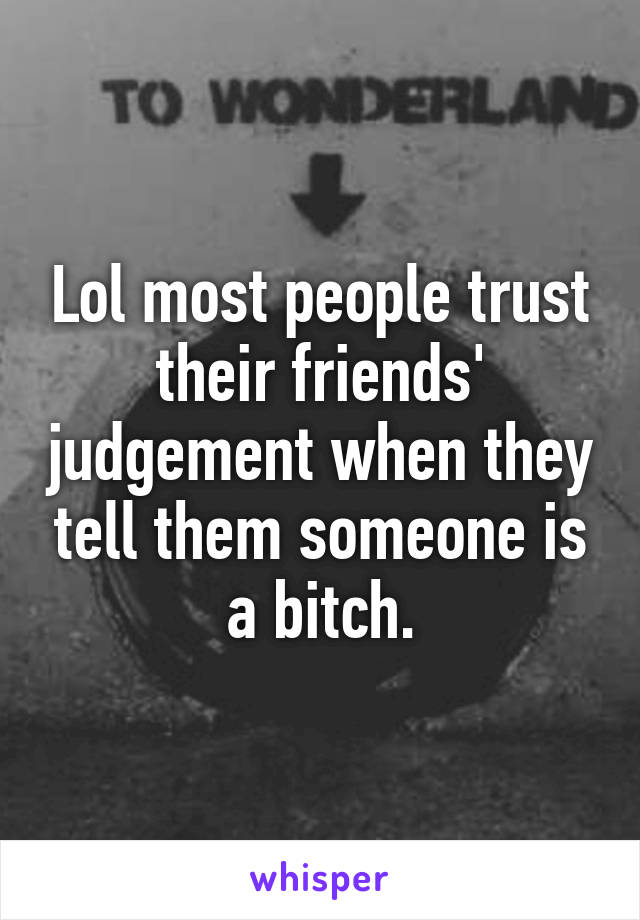 Lol most people trust their friends' judgement when they tell them someone is a bitch.