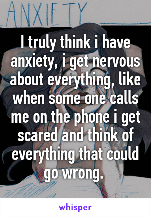 I truly think i have anxiety, i get nervous about everything, like when some one calls me on the phone i get scared and think of everything that could go wrong. 