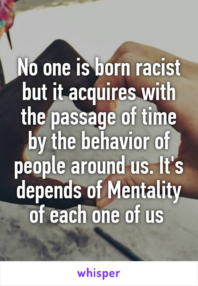 No one is born racist but it acquires with the passage of time by the behavior of people around us. It's depends of Mentality of each one of us 