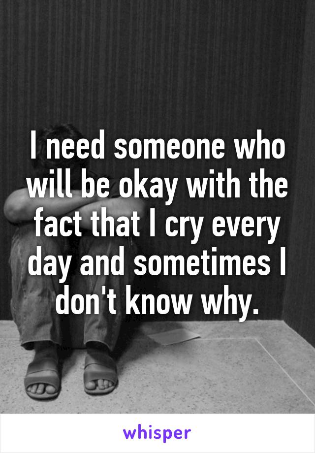 I need someone who will be okay with the fact that I cry every day and sometimes I don't know why.