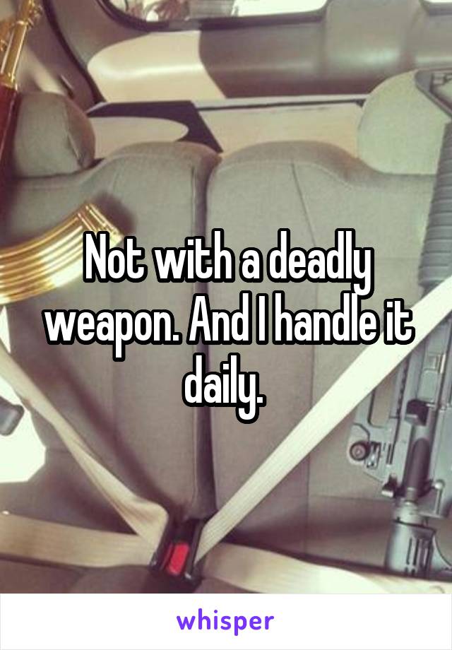 Not with a deadly weapon. And I handle it daily. 