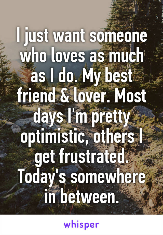 I just want someone who loves as much as I do. My best friend & lover. Most days I'm pretty optimistic, others I get frustrated. Today's somewhere in between.