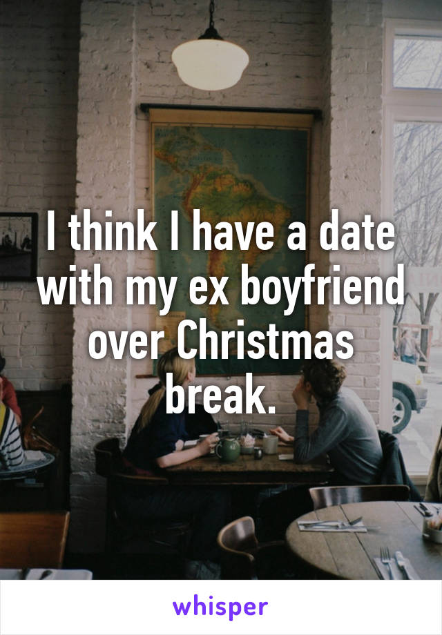 I think I have a date with my ex boyfriend over Christmas break.