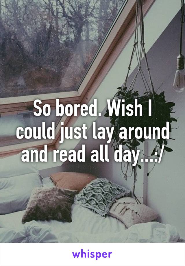 So bored. Wish I could just lay around and read all day...:/