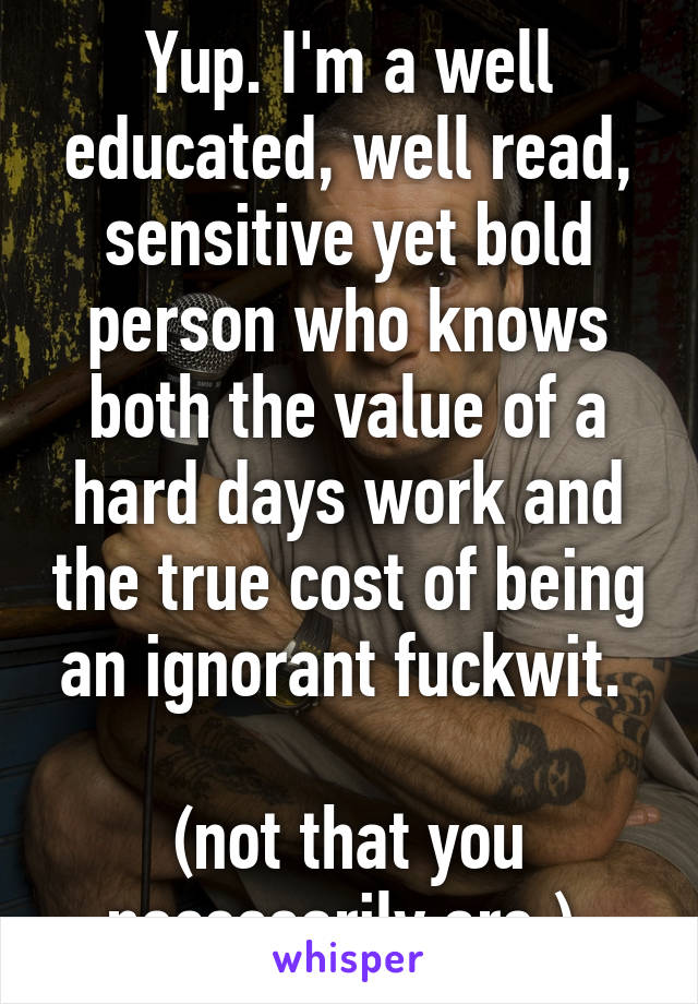 Yup. I'm a well educated, well read, sensitive yet bold person who knows both the value of a hard days work and the true cost of being an ignorant fuckwit. 

(not that you necessarily are.) 