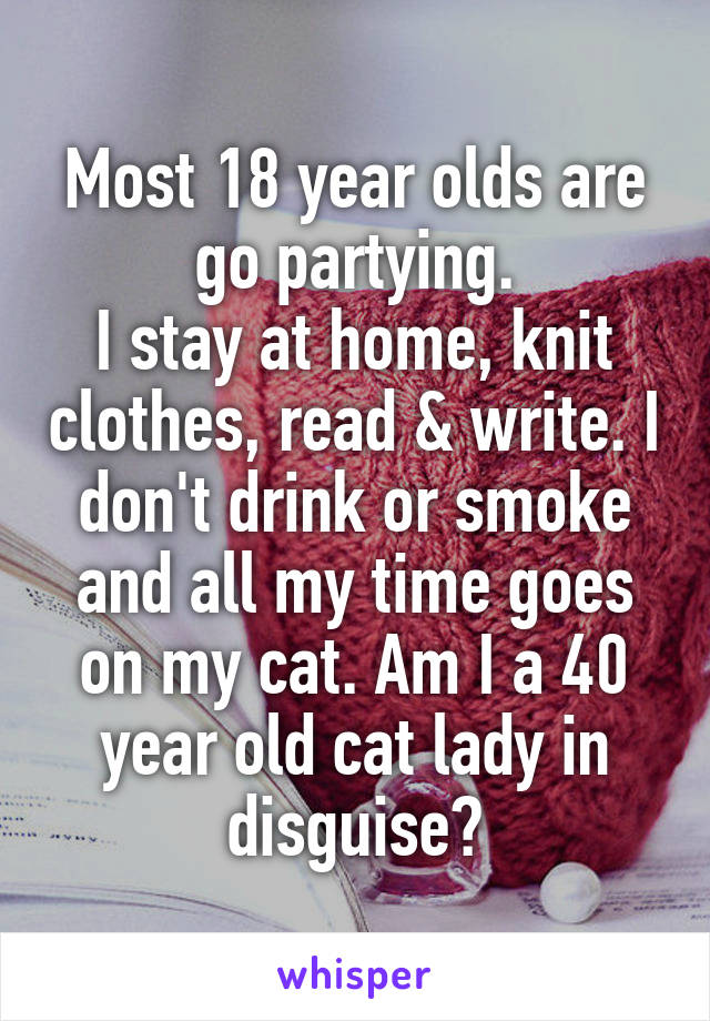 Most 18 year olds are go partying.
I stay at home, knit clothes, read & write. I don't drink or smoke and all my time goes on my cat. Am I a 40 year old cat lady in disguise?