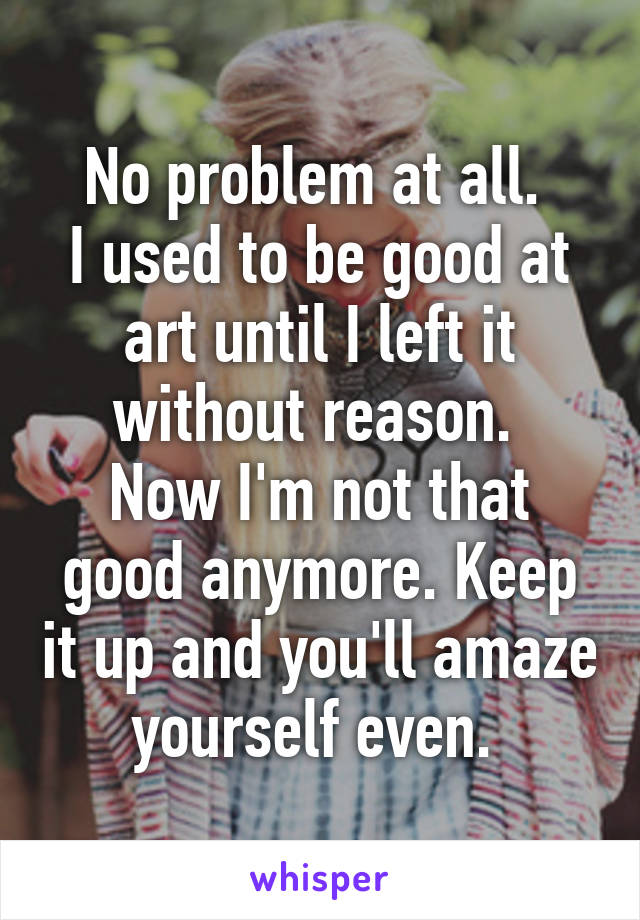 No problem at all. 
I used to be good at art until I left it without reason. 
Now I'm not that good anymore. Keep it up and you'll amaze yourself even. 