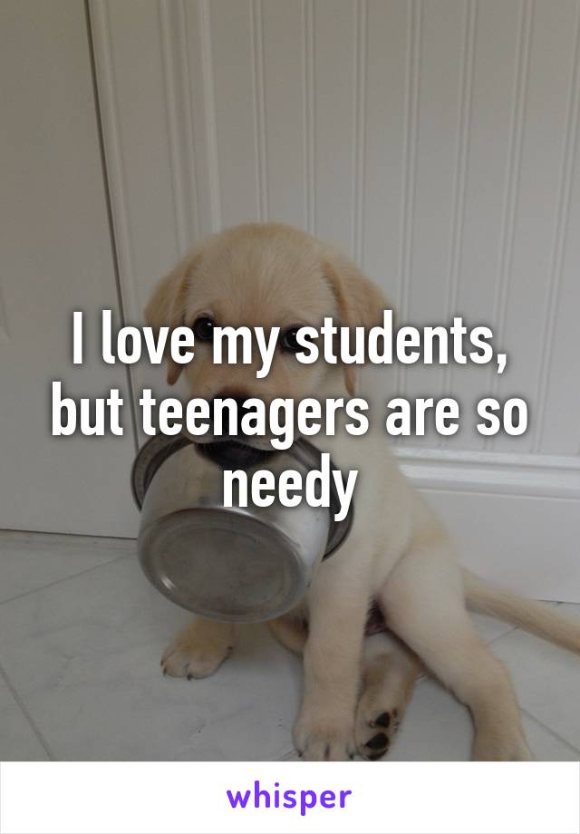 I love my students, but teenagers are so needy