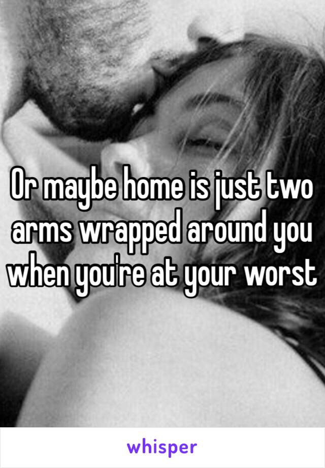 Or maybe home is just two arms wrapped around you when you're at your worst