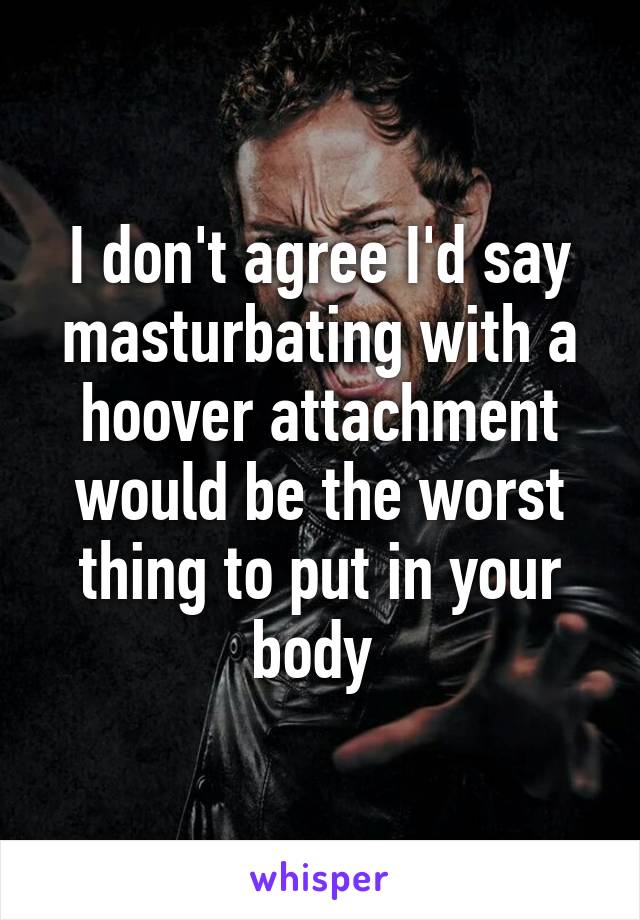 I don't agree I'd say masturbating with a hoover attachment would be the worst thing to put in your body 