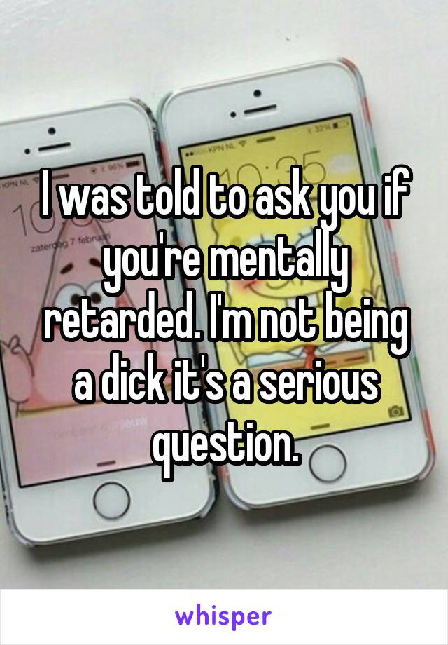 I was told to ask you if you're mentally retarded. I'm not being a dick it's a serious question.