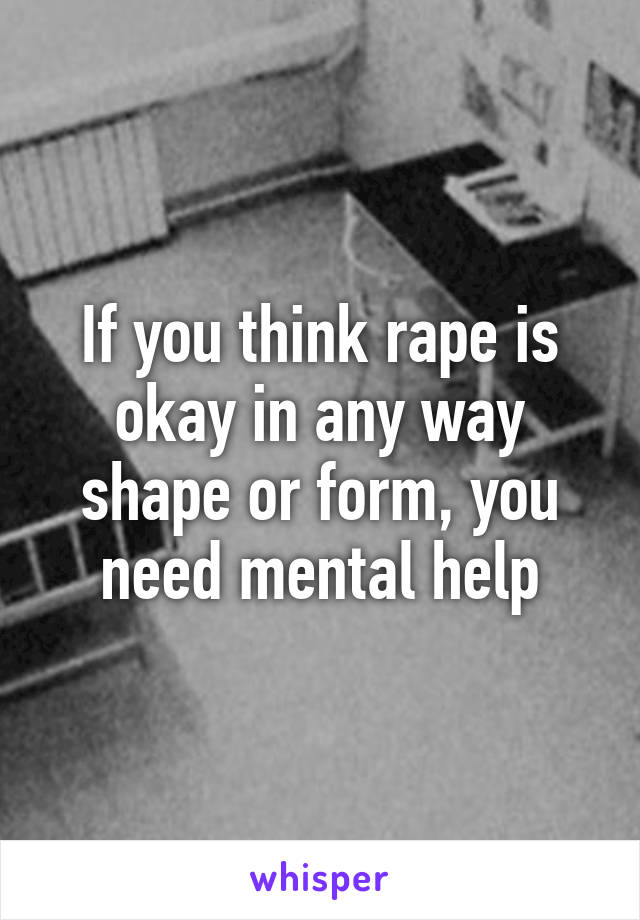 If you think rape is okay in any way shape or form, you need mental help