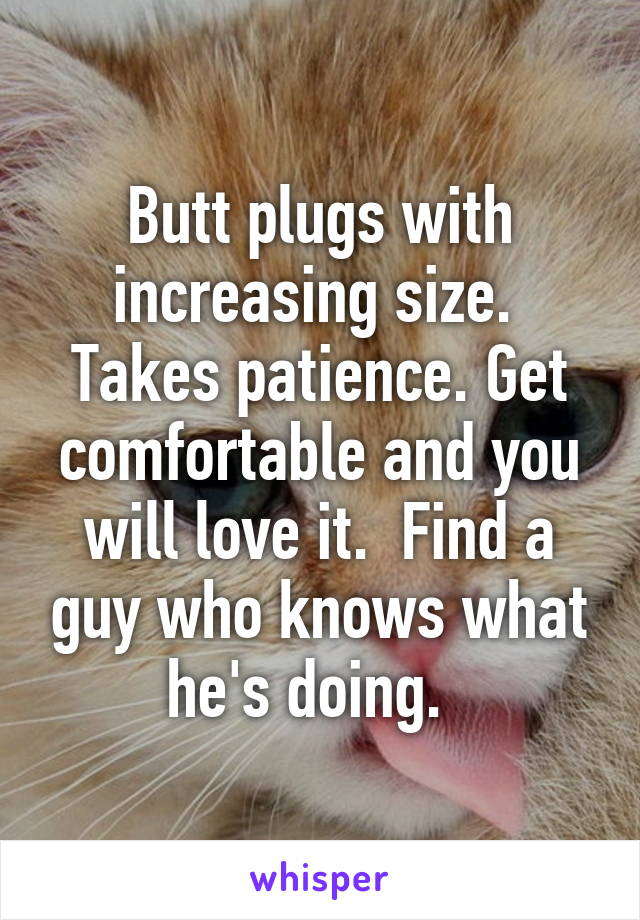 Butt plugs with increasing size.  Takes patience. Get comfortable and you will love it.  Find a guy who knows what he's doing.  